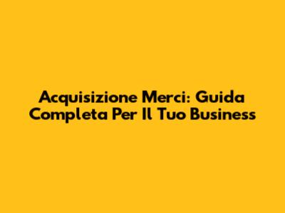 Acquisizione Merci: Guida Completa Per Il Tuo Business