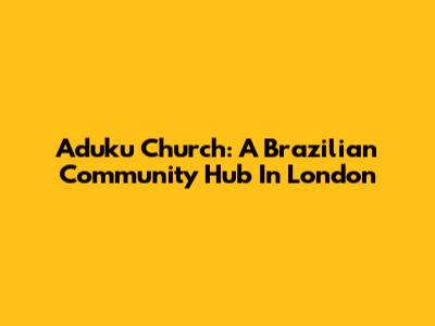 Aduku Church: A Brazilian Community Hub In London