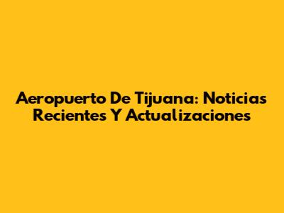 Aeropuerto De Tijuana: Noticias Recientes Y Actualizaciones