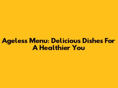 Ageless Menu: Delicious Dishes For A Healthier You