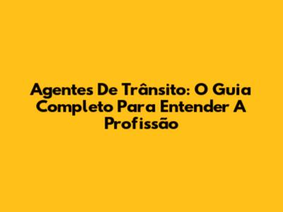 Agentes De Trânsito: O Guia Completo Para Entender A Profissão