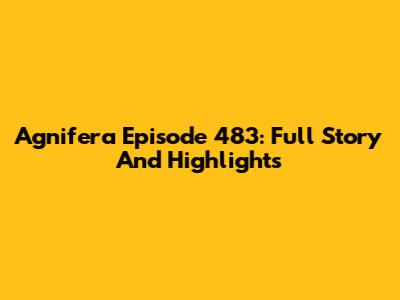 Agnifera Episode 483: Full Story And Highlights