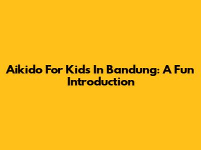 Aikido For Kids In Bandung: A Fun Introduction