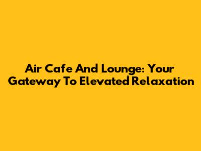 Air Cafe And Lounge: Your Gateway To Elevated Relaxation
