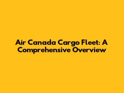 Air Canada Cargo Fleet: A Comprehensive Overview
