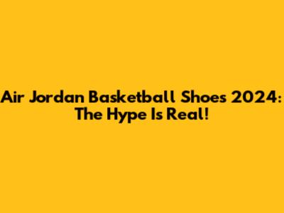 Air Jordan Basketball Shoes 2024: The Hype Is Real!