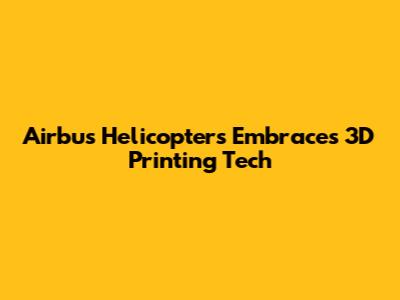 Airbus Helicopters Embraces 3D Printing Tech