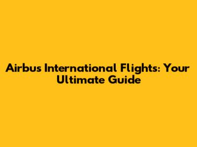 Airbus International Flights: Your Ultimate Guide