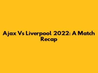 Ajax Vs Liverpool 2022: A Match Recap