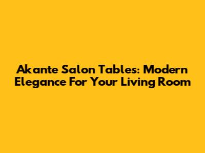 Akante Salon Tables: Modern Elegance For Your Living Room