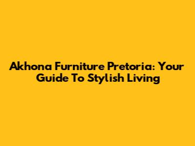 Akhona Furniture Pretoria: Your Guide To Stylish Living