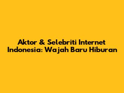 Aktor & Selebriti Internet Indonesia: Wajah Baru Hiburan