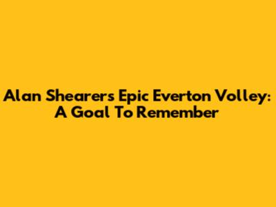 Alan Shearer's Epic Everton Volley: A Goal To Remember