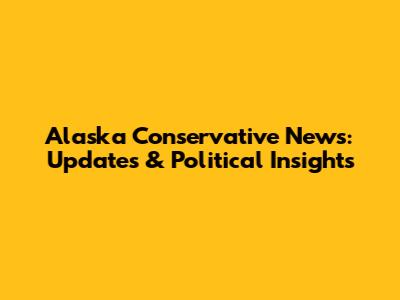 Alaska Conservative News: Updates & Political Insights