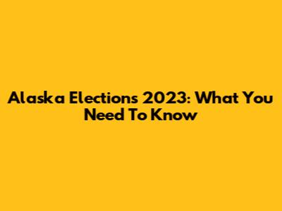 Alaska Elections 2023: What You Need To Know