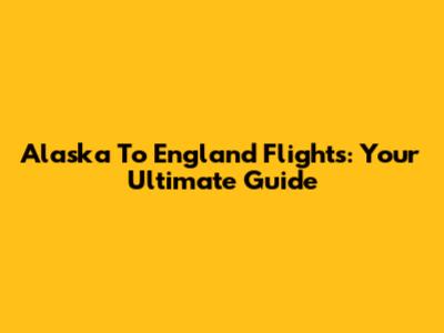 Alaska To England Flights: Your Ultimate Guide
