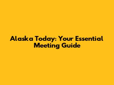 Alaska Today: Your Essential Meeting Guide