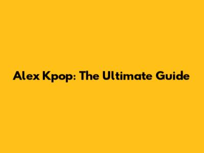 Alex Kpop: The Ultimate Guide