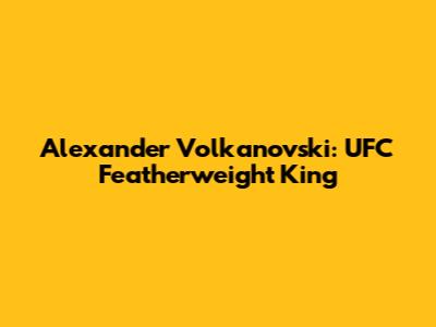 Alexander Volkanovski: UFC Featherweight King