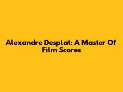 Alexandre Desplat: A Master Of Film Scores