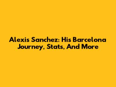 Alexis Sanchez: His Barcelona Journey, Stats, And More