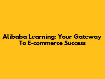 Alibaba Learning: Your Gateway To E-commerce Success
