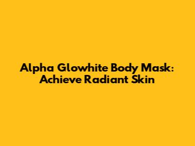 Alpha Glowhite Body Mask: Achieve Radiant Skin