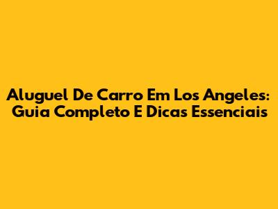Aluguel De Carro Em Los Angeles: Guia Completo E Dicas Essenciais