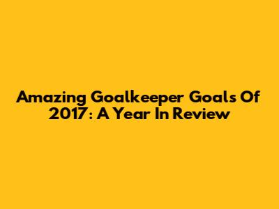 Amazing Goalkeeper Goals Of 2017: A Year In Review