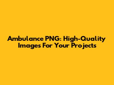 Ambulance PNG: High-Quality Images For Your Projects