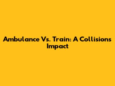 Ambulance Vs. Train: A Collision's Impact