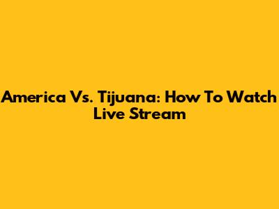 America Vs. Tijuana: How To Watch Live Stream