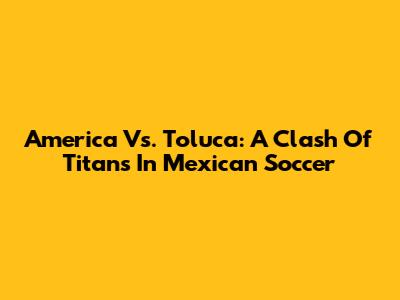 America Vs. Toluca: A Clash Of Titans In Mexican Soccer