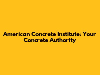 American Concrete Institute: Your Concrete Authority