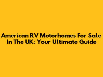 American RV Motorhomes For Sale In The UK: Your Ultimate Guide