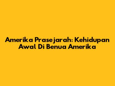 Amerika Prasejarah: Kehidupan Awal Di Benua Amerika