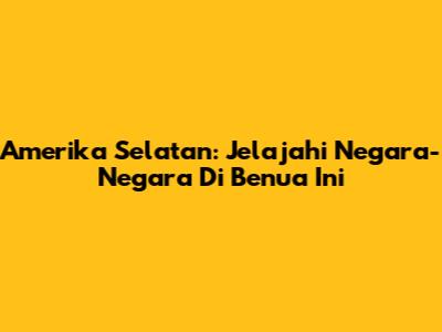 Amerika Selatan: Jelajahi Negara-Negara Di Benua Ini