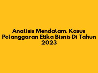 Analisis Mendalam: Kasus Pelanggaran Etika Bisnis Di Tahun 2023