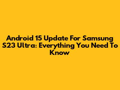 Android 15 Update For Samsung S23 Ultra: Everything You Need To Know