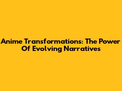 Anime Transformations: The Power Of Evolving Narratives