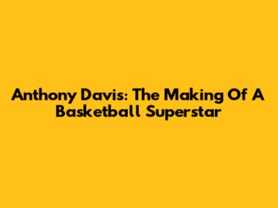 Anthony Davis: The Making Of A Basketball Superstar