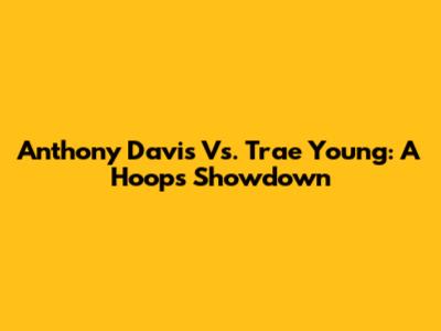 Anthony Davis Vs. Trae Young: A Hoops Showdown