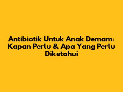 Antibiotik Untuk Anak Demam: Kapan Perlu & Apa Yang Perlu Diketahui