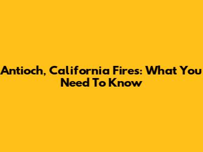 Antioch, California Fires: What You Need To Know