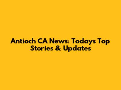 Antioch CA News: Today's Top Stories & Updates
