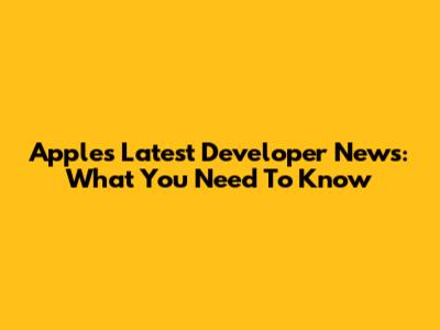 Apple's Latest Developer News: What You Need To Know