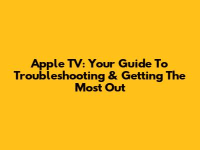 Apple TV: Your Guide To Troubleshooting & Getting The Most Out