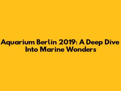Aquarium Berlin 2019: A Deep Dive Into Marine Wonders