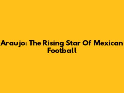 Araujo: The Rising Star Of Mexican Football