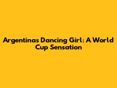 Argentina's Dancing Girl: A World Cup Sensation